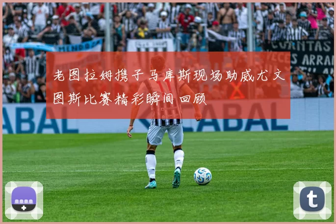 老图拉姆携子马库斯现场助威尤文图斯比赛精彩瞬间回顾