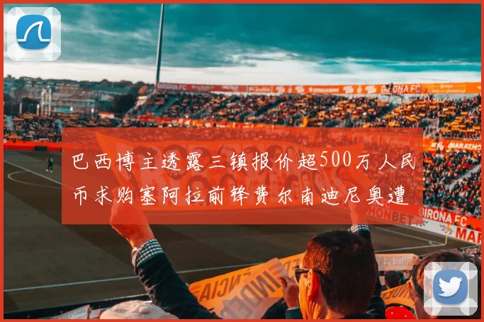 巴西博主透露三镇报价超500万人民币求购塞阿拉前锋费尔南迪尼奥遭拒绝