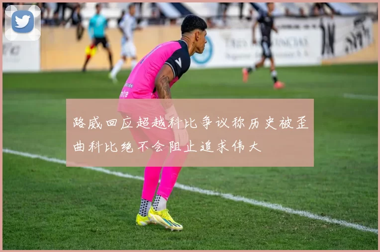 路威回应超越科比争议称历史被歪曲科比绝不会阻止追求伟大