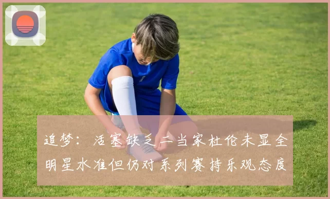 追梦：活塞缺乏二当家杜伦未显全明星水准但仍对系列赛持乐观态度