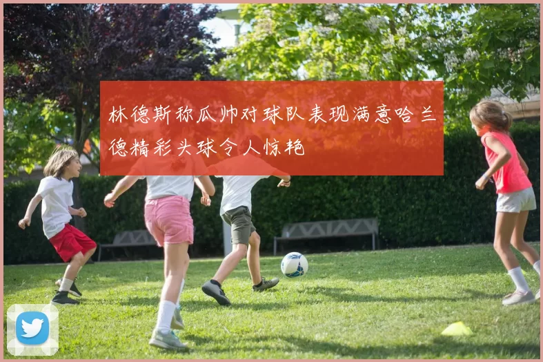 林德斯称瓜帅对球队表现满意哈兰德精彩头球令人惊艳