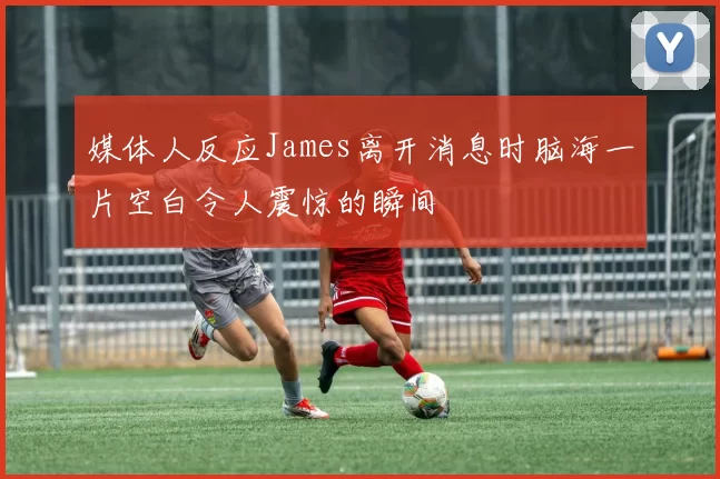 媒体人反应James离开消息时脑海一片空白令人震惊的瞬间