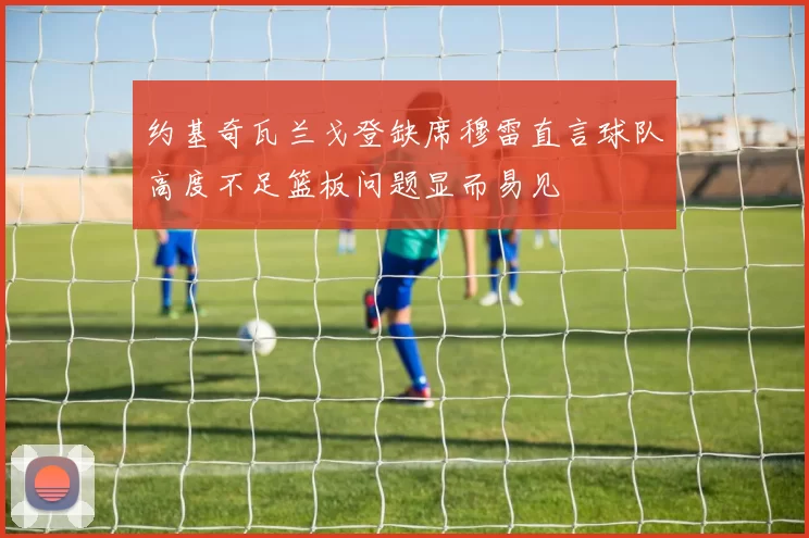 约基奇瓦兰戈登缺席穆雷直言球队高度不足篮板问题显而易见