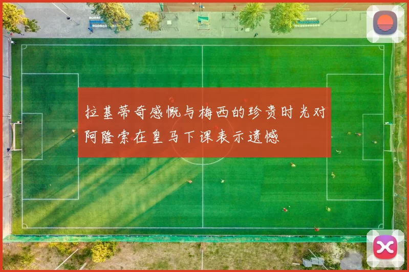 拉基蒂奇感慨与梅西的珍贵时光对阿隆索在皇马下课表示遗憾