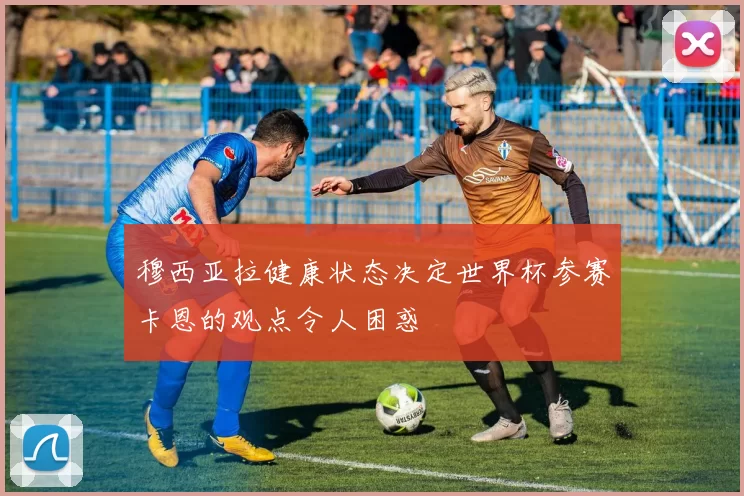 穆西亚拉健康状态决定世界杯参赛卡恩的观点令人困惑