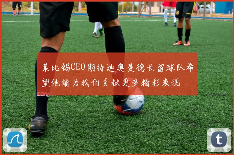 莱比锡CEO期待迪奥曼德长留球队希望他能为我们贡献更多精彩表现