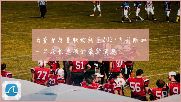 马奎尔与曼联续约至2027年并附加一年延长选项的最新消息