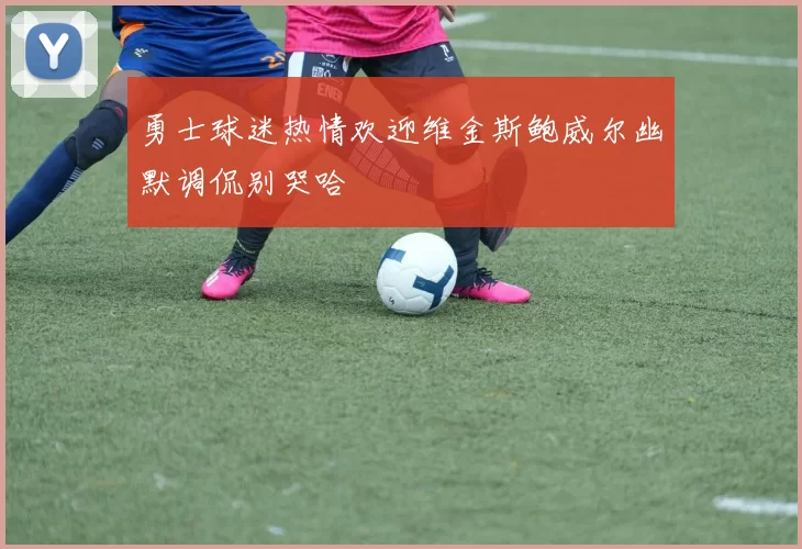 勇士球迷热情欢迎维金斯鲍威尔幽默调侃别哭哈