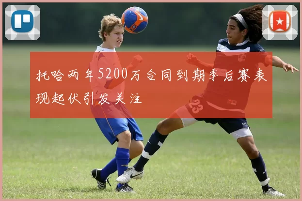 托哈两年5200万合同到期季后赛表现起伏引发关注