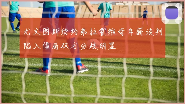 尤文图斯续约弗拉霍维奇年薪谈判陷入僵局双方分歧明显