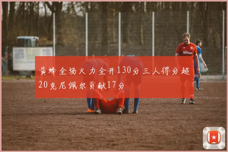 黄蜂全场火力全开130分三人得分超20克尼佩尔贡献17分