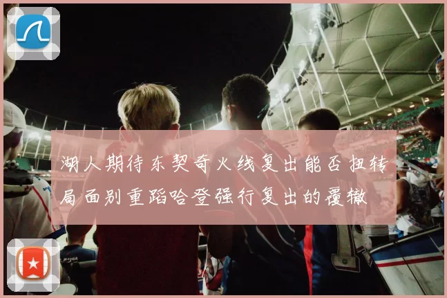 湖人期待东契奇火线复出能否扭转局面别重蹈哈登强行复出的覆辙