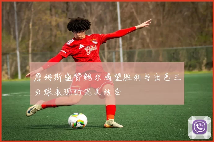 詹姆斯盛赞鲍尔渴望胜利与出色三分球表现的完美结合