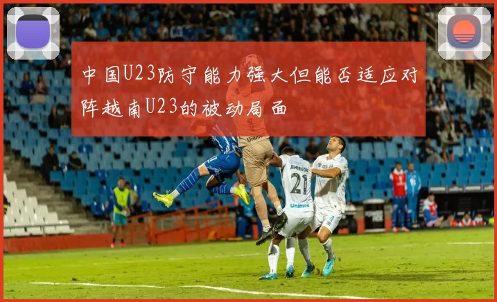 中国U23防守能力强大但能否适应对阵越南U23的被动局面